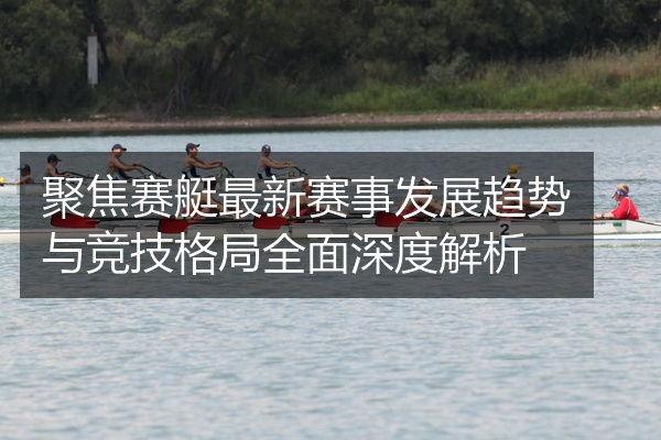 聚焦赛艇最新赛事发展趋势与竞技格局全面深度解析