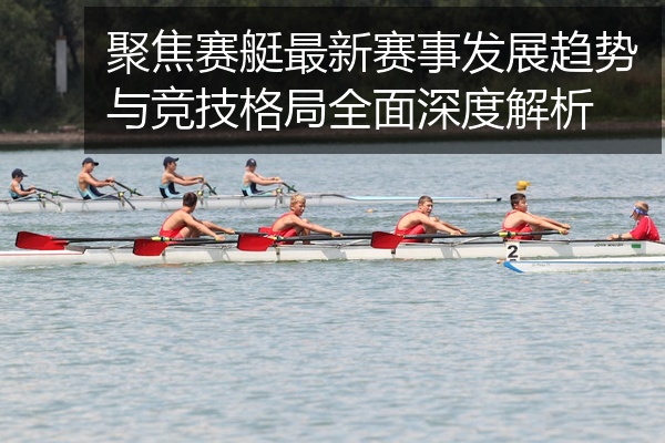 聚焦赛艇最新赛事发展趋势与竞技格局全面深度解析