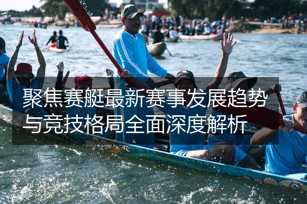 聚焦赛艇最新赛事发展趋势与竞技格局全面深度解析