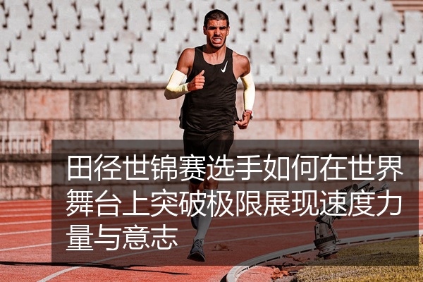 田径世锦赛选手如何在世界舞台上突破极限展现速度力量与意志