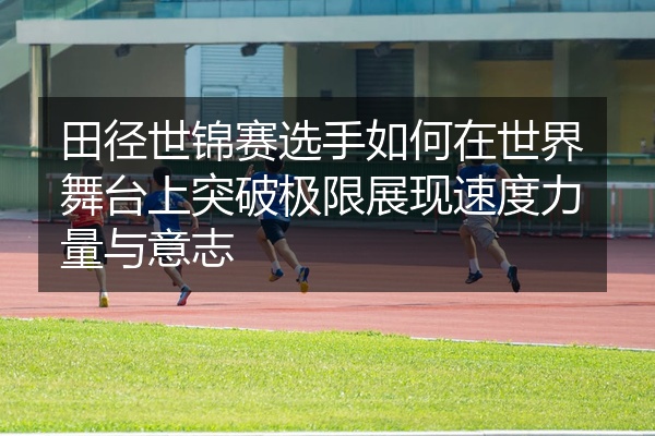 田径世锦赛选手如何在世界舞台上突破极限展现速度力量与意志
