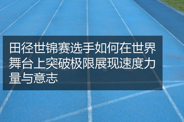 田径世锦赛选手如何在世界舞台上突破极限展现速度力量与意志