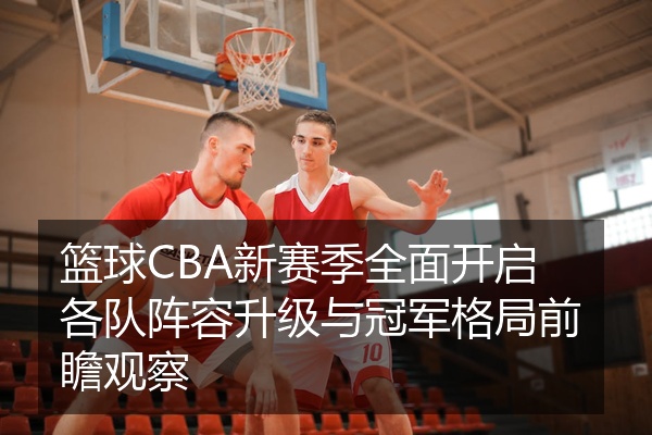 篮球CBA新赛季全面开启各队阵容升级与冠军格局前瞻观察