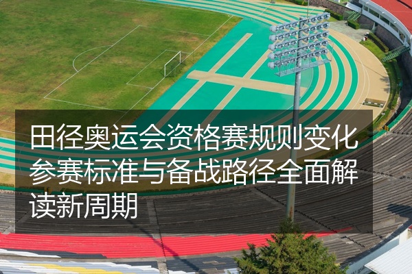 田径奥运会资格赛规则变化参赛标准与备战路径全面解读新周期