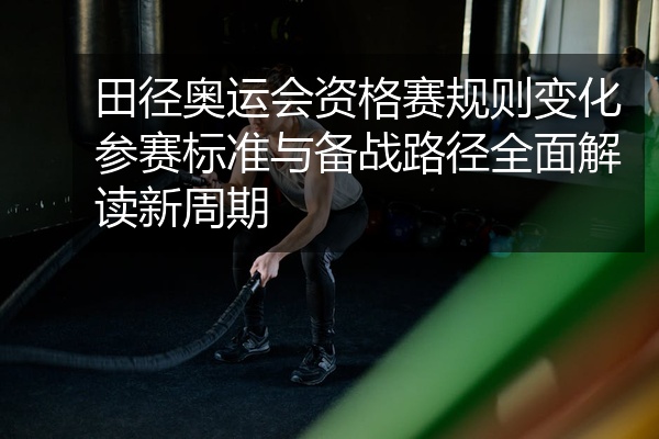 田径奥运会资格赛规则变化参赛标准与备战路径全面解读新周期