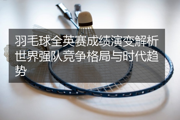 羽毛球全英赛成绩演变解析世界强队竞争格局与时代趋势