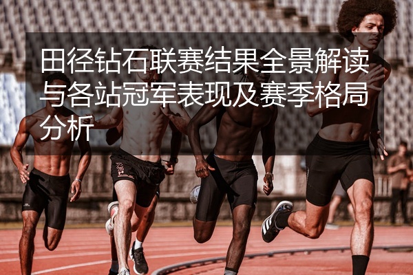 田径钻石联赛结果全景解读与各站冠军表现及赛季格局分析