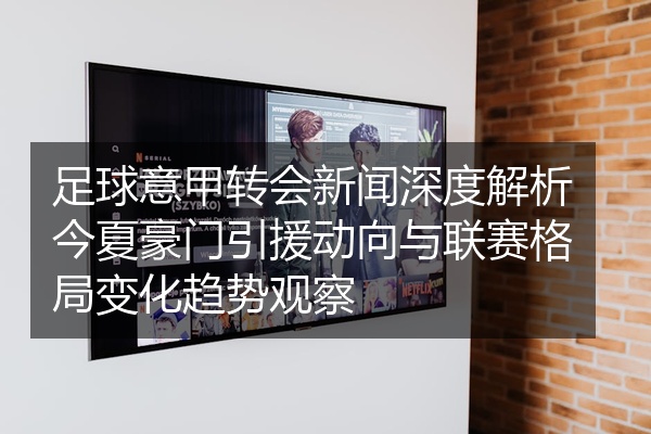 足球意甲转会新闻深度解析今夏豪门引援动向与联赛格局变化趋势观察