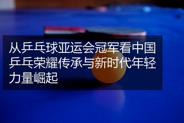 从乒乓球亚运会冠军看中国乒乓荣耀传承与新时代年轻力量崛起