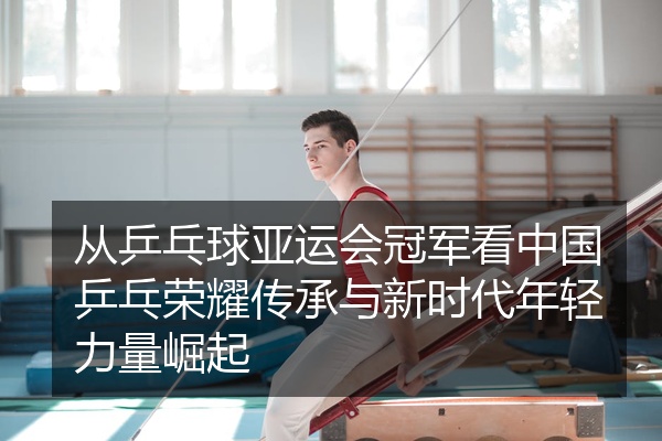从乒乓球亚运会冠军看中国乒乓荣耀传承与新时代年轻力量崛起