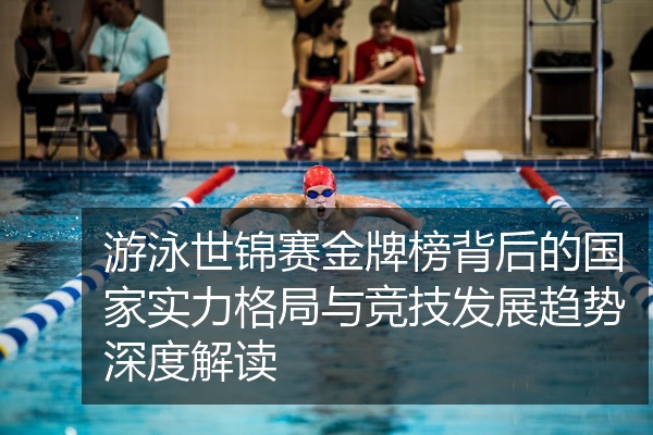 游泳世锦赛金牌榜背后的国家实力格局与竞技发展趋势深度解读