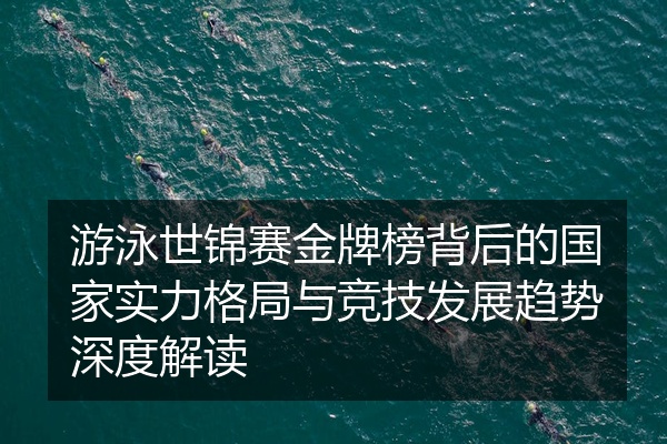游泳世锦赛金牌榜背后的国家实力格局与竞技发展趋势深度解读