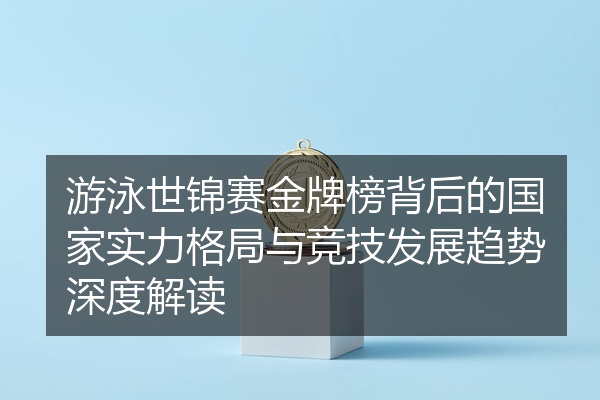 游泳世锦赛金牌榜背后的国家实力格局与竞技发展趋势深度解读