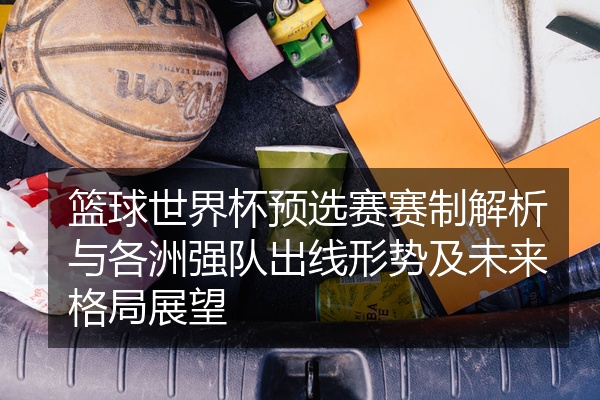 篮球世界杯预选赛赛制解析与各洲强队出线形势及未来格局展望