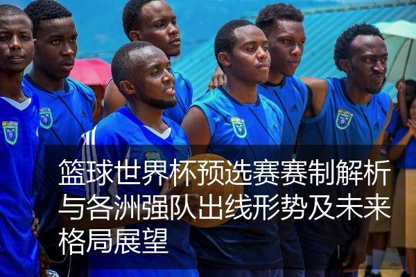 篮球世界杯预选赛赛制解析与各洲强队出线形势及未来格局展望