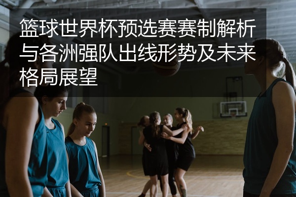 篮球世界杯预选赛赛制解析与各洲强队出线形势及未来格局展望