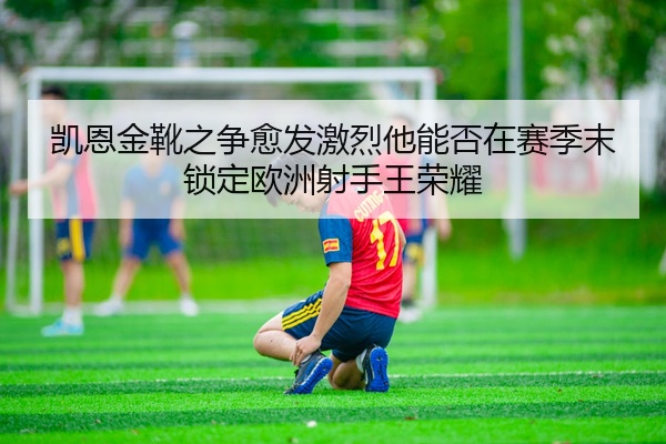 凯恩金靴之争愈发激烈他能否在赛季末锁定欧洲射手王荣耀
