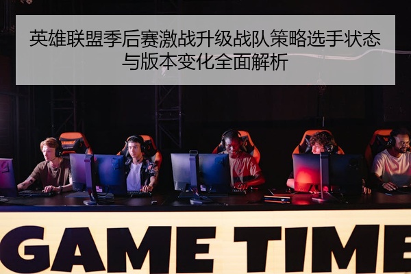 英雄联盟季后赛激战升级战队策略选手状态与版本变化全面解析