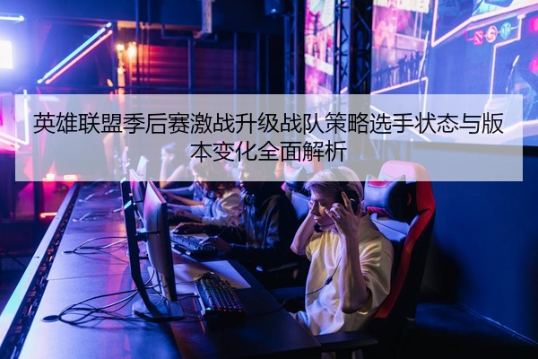 英雄联盟季后赛激战升级战队策略选手状态与版本变化全面解析