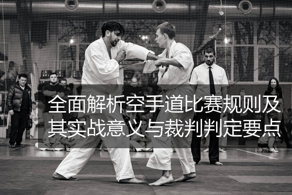 全面解析空手道比赛规则及其实战意义与裁判判定要点