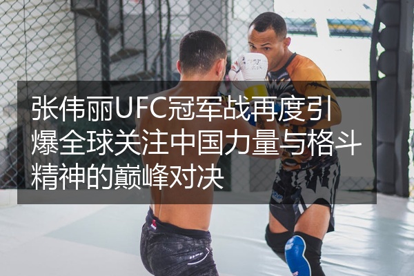 张伟丽UFC冠军战再度引爆全球关注中国力量与格斗精神的巅峰对决