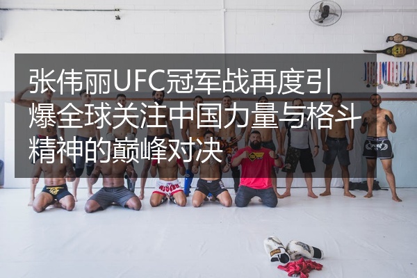 张伟丽UFC冠军战再度引爆全球关注中国力量与格斗精神的巅峰对决