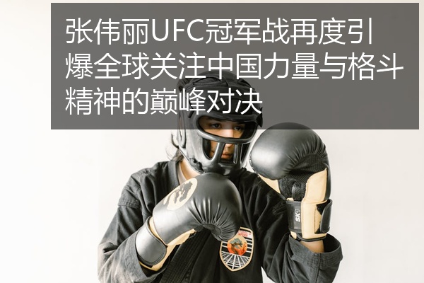 张伟丽UFC冠军战再度引爆全球关注中国力量与格斗精神的巅峰对决