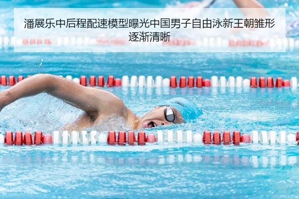 潘展乐中后程配速模型曝光中国男子自由泳新王朝雏形逐渐清晰