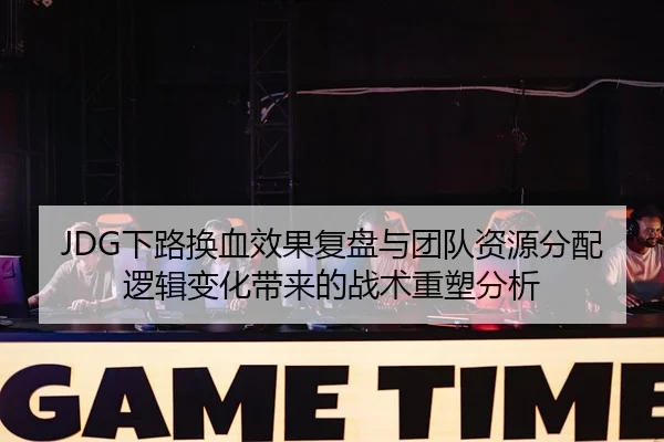 JDG下路换血效果复盘与团队资源分配逻辑变化带来的战术重塑分析